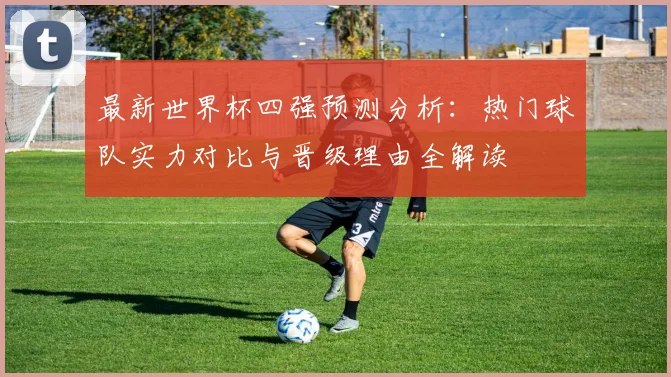 最新世界杯四强预测分析：热门球队实力对比与晋级理由全解读