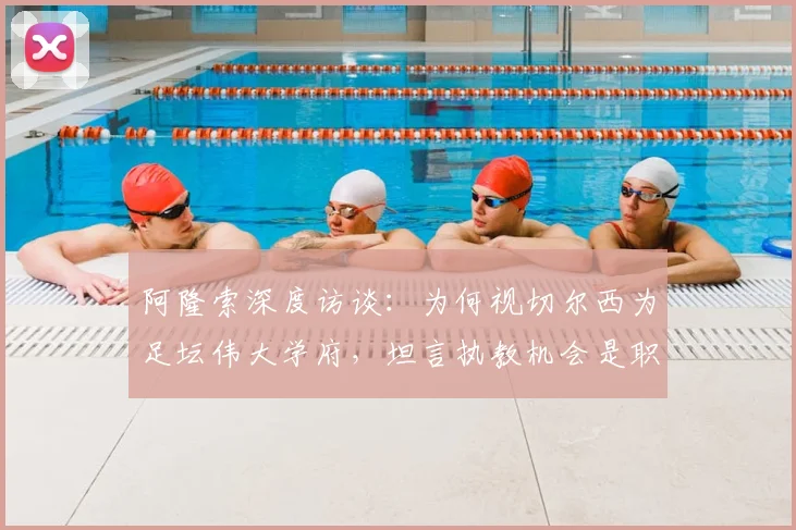 阿隆索深度访谈：为何视切尔西为足坛伟大学府，坦言执教机会是职业生涯殊荣