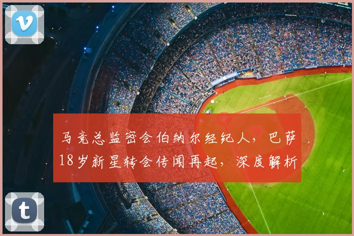马竞总监密会伯纳尔经纪人,巴萨18岁新星转会传闻再起,深度解析背后玄机
