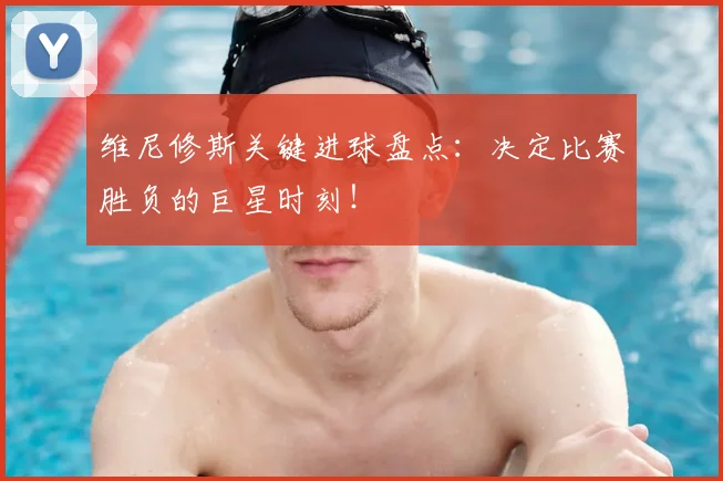 维尼修斯关键进球盘点:决定比赛胜负的巨星时刻!