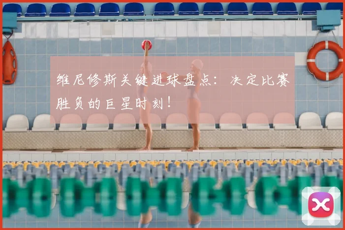 维尼修斯关键进球盘点：决定比赛胜负的巨星时刻！