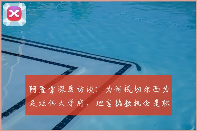 阿隆索深度访谈:为何视切尔西为足坛伟大学府,坦言执教机会是职业生涯殊荣
