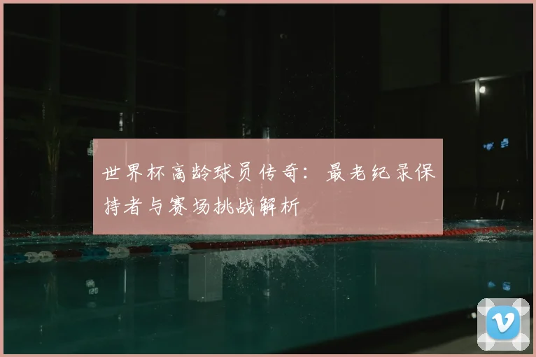 世界杯高龄球员传奇:最老纪录保持者与赛场挑战解析